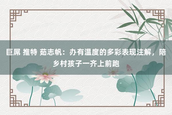 巨屌 推特 茹志帆：办有温度的多彩表现注解，陪乡村孩子一齐上前跑