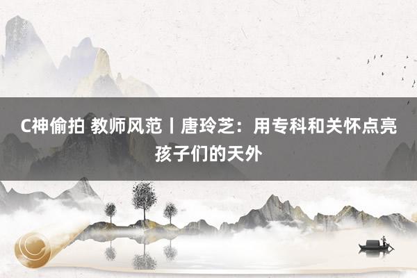 C神偷拍 教师风范丨唐玲芝：用专科和关怀点亮孩子们的天外