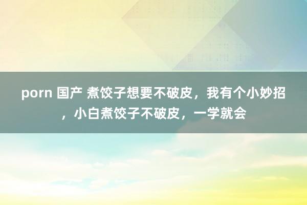 porn 国产 煮饺子想要不破皮，我有个小妙招，小白煮饺子不破皮，一学就会