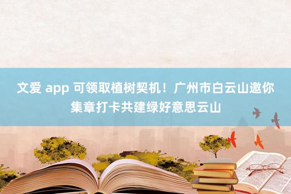 文爱 app 可领取植树契机！广州市白云山邀你集章打卡共建绿好意思云山