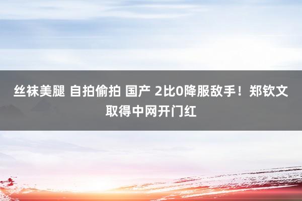 丝袜美腿 自拍偷拍 国产 2比0降服敌手！郑钦文取得中网开门红