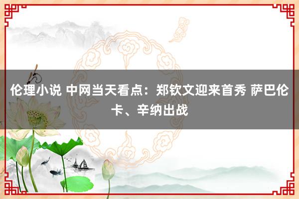 伦理小说 中网当天看点：郑钦文迎来首秀 萨巴伦卡、辛纳出战