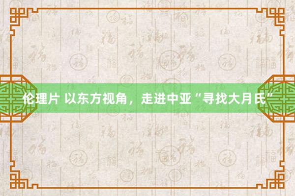 伦理片 以东方视角，走进中亚“寻找大月氏”