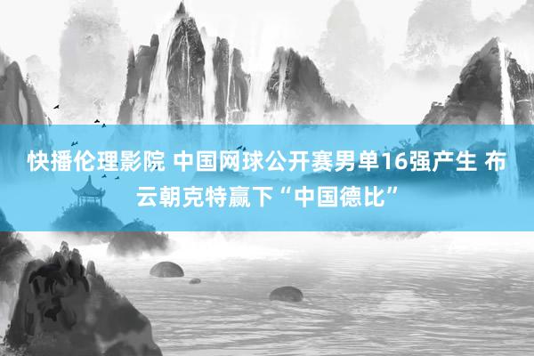 快播伦理影院 中国网球公开赛男单16强产生 布云朝克特赢下“中国德比”