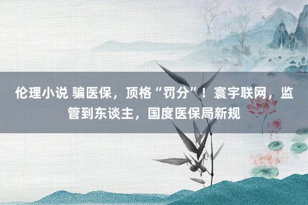 伦理小说 骗医保，顶格“罚分”！寰宇联网，监管到东谈主，国度医保局新规