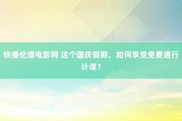 快播伦理电影网 这个国庆假期，如何享受免费通行计谋？