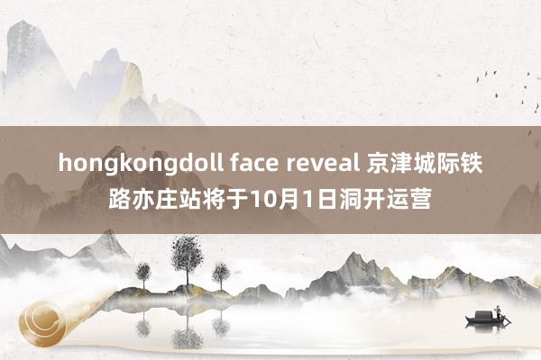 hongkongdoll face reveal 京津城际铁路亦庄站将于10月1日洞开运营