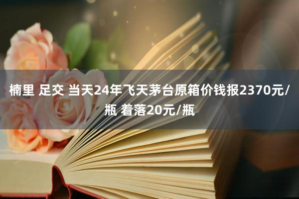 楠里 足交 当天24年飞天茅台原箱价钱报2370元/瓶 着落20元/瓶