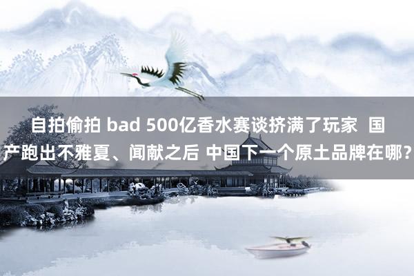 自拍偷拍 bad 500亿香水赛谈挤满了玩家  国产跑出不雅夏、闻献之后 中国下一个原土品牌在哪？