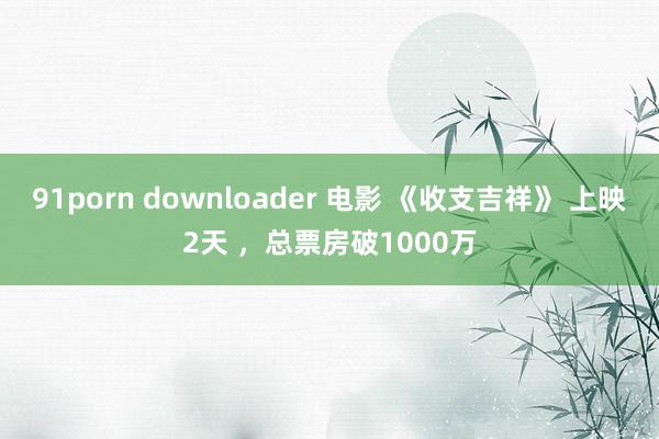 91porn downloader 电影 《收支吉祥》 上映2天 ，总票房破1000万