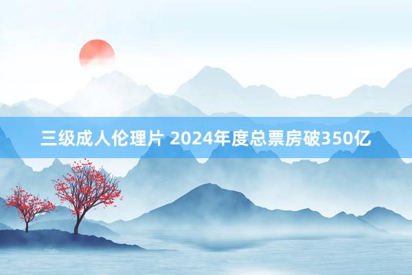 三级成人伦理片 2024年度总票房破350亿