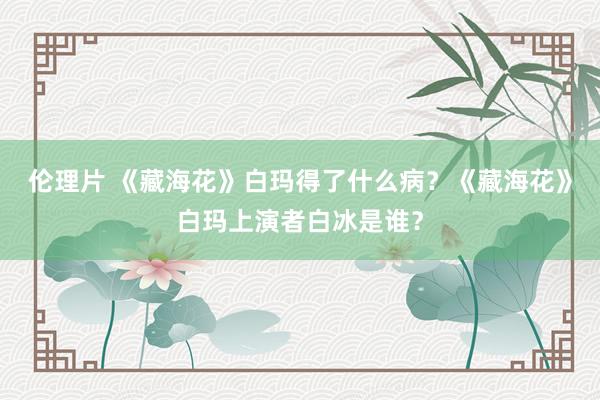 伦理片 《藏海花》白玛得了什么病？《藏海花》白玛上演者白冰是谁？