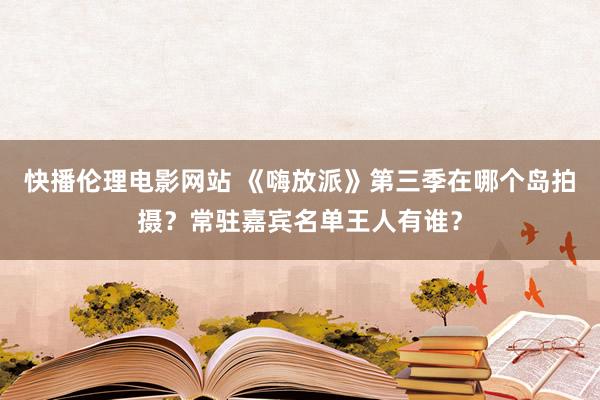 快播伦理电影网站 《嗨放派》第三季在哪个岛拍摄？常驻嘉宾名单王人有谁？