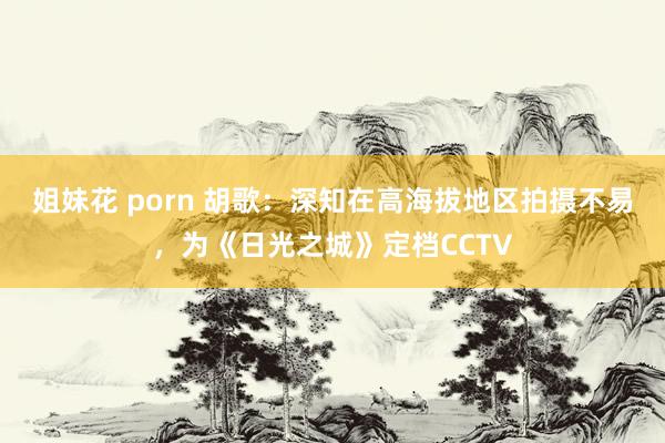 姐妹花 porn 胡歌：深知在高海拔地区拍摄不易，为《日光之城》定档CCTV