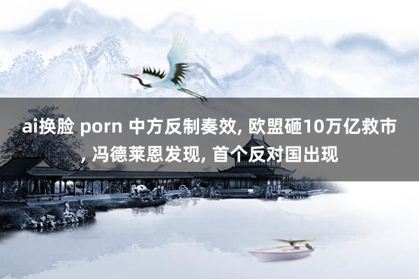 ai换脸 porn 中方反制奏效， 欧盟砸10万亿救市， 冯德莱恩发现， 首个反对国出现