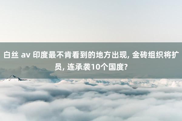 白丝 av 印度最不肯看到的地方出现， 金砖组织将扩员， 连承袭10个国度?