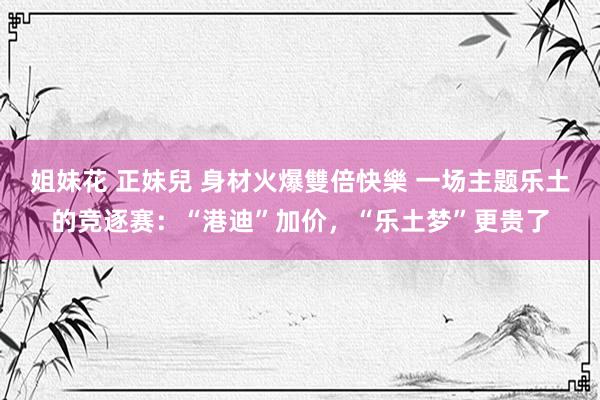 姐妹花 正妹兒 身材火爆雙倍快樂 一场主题乐土的竞逐赛：“港迪”加价，“乐土梦”更贵了