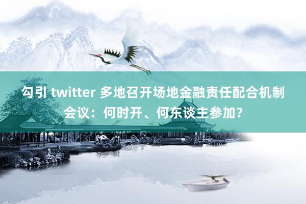 勾引 twitter 多地召开场地金融责任配合机制会议：何时开、何东谈主参加？