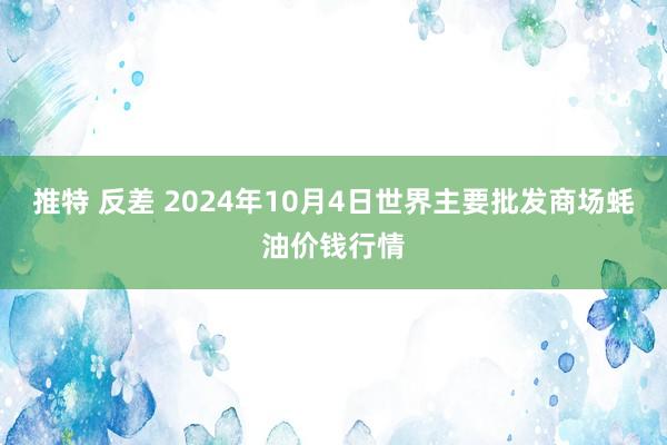 推特 反差 2024年10月4日世界主要批发商场蚝油价钱行情