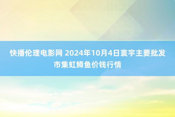 快播伦理电影网 2024年10月4日寰宇主要批发市集虹鳟鱼价钱行情