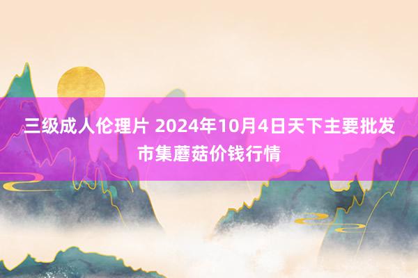 三级成人伦理片 2024年10月4日天下主要批发市集蘑菇价钱行情