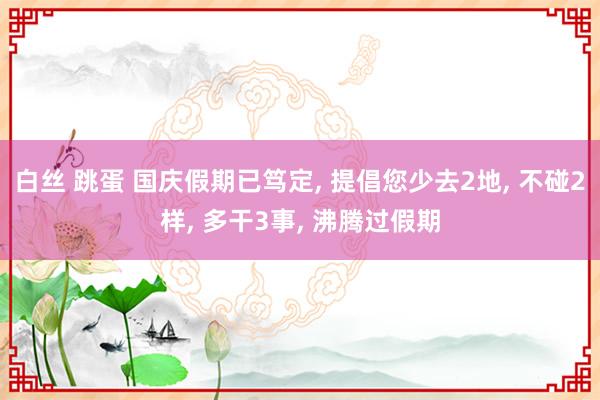 白丝 跳蛋 国庆假期已笃定， 提倡您少去2地， 不碰2样， 多干3事， 沸腾过假期