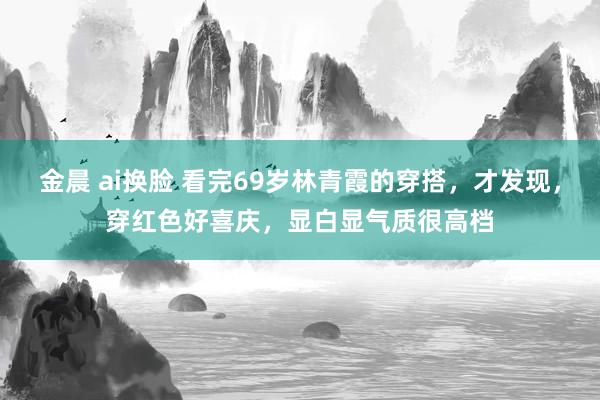 金晨 ai换脸 看完69岁林青霞的穿搭，才发现，穿红色好喜庆，显白显气质很高档