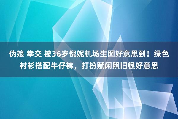 伪娘 拳交 被36岁倪妮机场生图好意思到！绿色衬衫搭配牛仔裤，打扮赋闲照旧很好意思