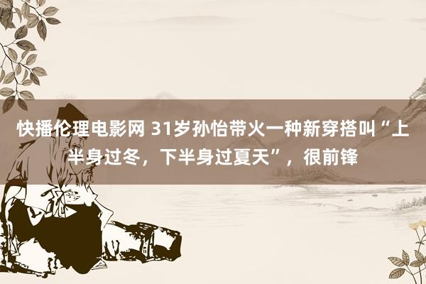 快播伦理电影网 31岁孙怡带火一种新穿搭叫“上半身过冬，下半身过夏天”，很前锋