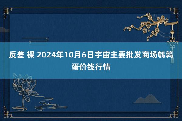 反差 裸 2024年10月6日宇宙主要批发商场鹌鹑蛋价钱行情