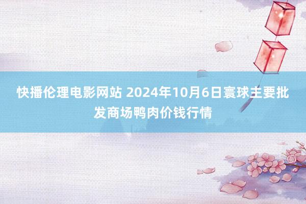 快播伦理电影网站 2024年10月6日寰球主要批发商场鸭肉价钱行情