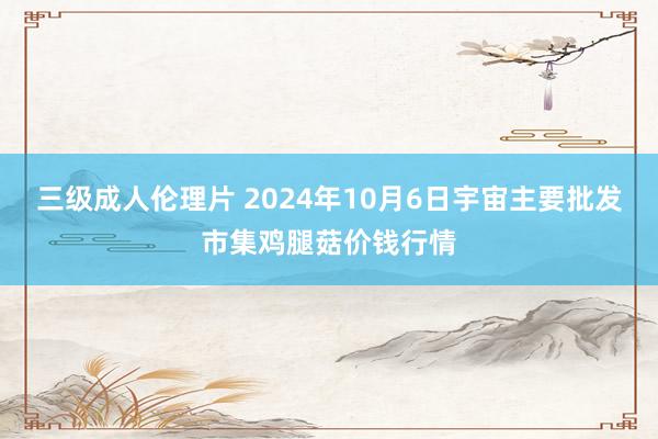 三级成人伦理片 2024年10月6日宇宙主要批发市集鸡腿菇价钱行情