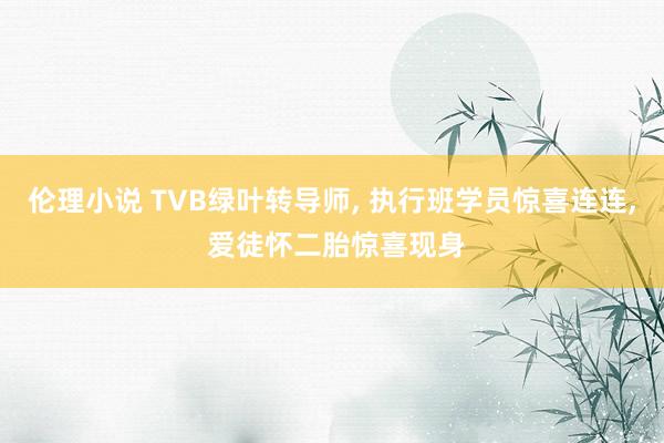 伦理小说 TVB绿叶转导师， 执行班学员惊喜连连， 爱徒怀二胎惊喜现身