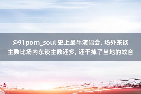 @91porn_soul 史上最牛演唱会， 场外东谈主数比场内东谈主数还多， 还干掉了当地的蚁合