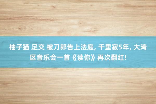 柚子猫 足交 被刀郎告上法庭， 千里寂5年， 大湾区音乐会一首《读你》再次翻红!