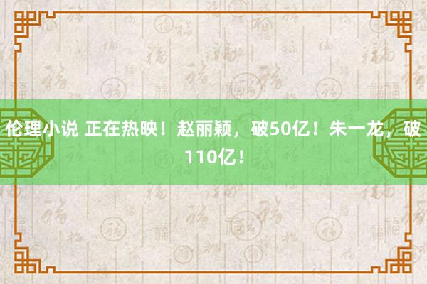 伦理小说 正在热映！赵丽颖，破50亿！朱一龙，破110亿！