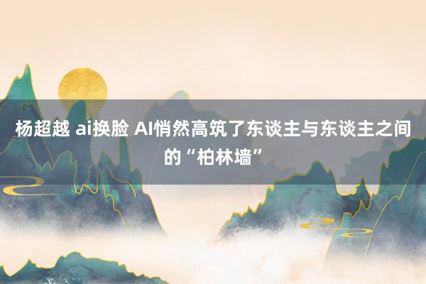 杨超越 ai换脸 AI悄然高筑了东谈主与东谈主之间的“柏林墙”