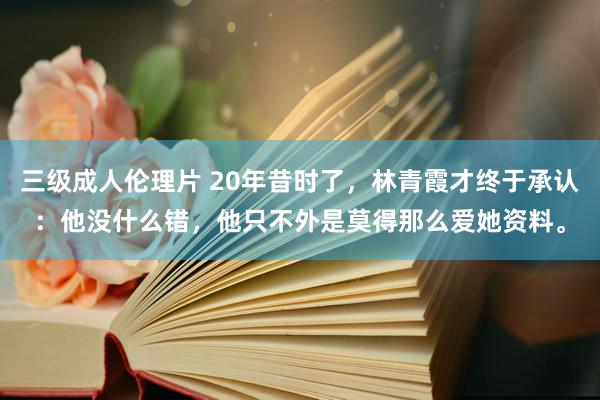 三级成人伦理片 20年昔时了，林青霞才终于承认：他没什么错，他只不外是莫得那么爱她资料。