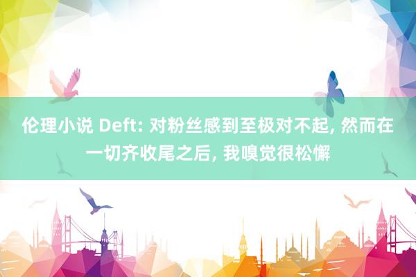 伦理小说 Deft: 对粉丝感到至极对不起， 然而在一切齐收尾之后， 我嗅觉很松懈