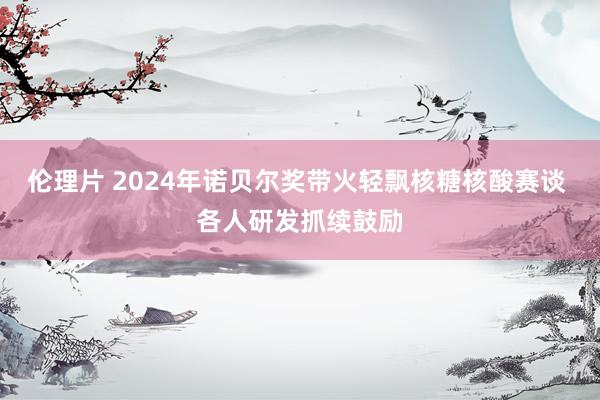 伦理片 2024年诺贝尔奖带火轻飘核糖核酸赛谈 各人研发抓续鼓励