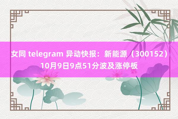 女同 telegram 异动快报：新能源（300152）10月9日9点51分波及涨停板