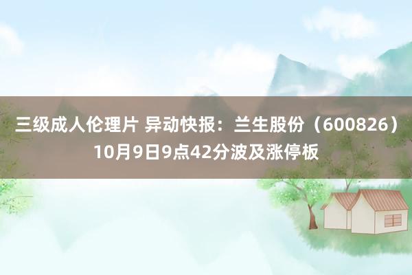 三级成人伦理片 异动快报：兰生股份（600826）10月9日9点42分波及涨停板