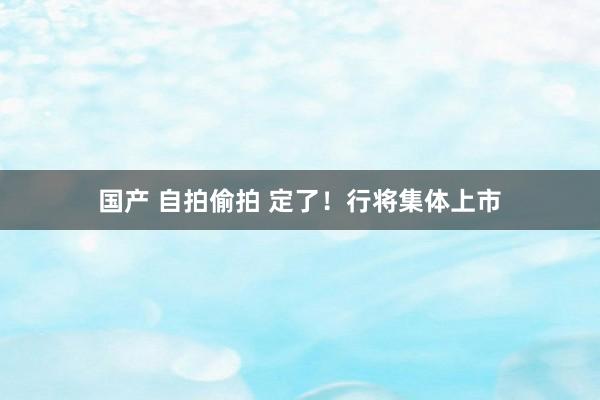 国产 自拍偷拍 定了！行将集体上市