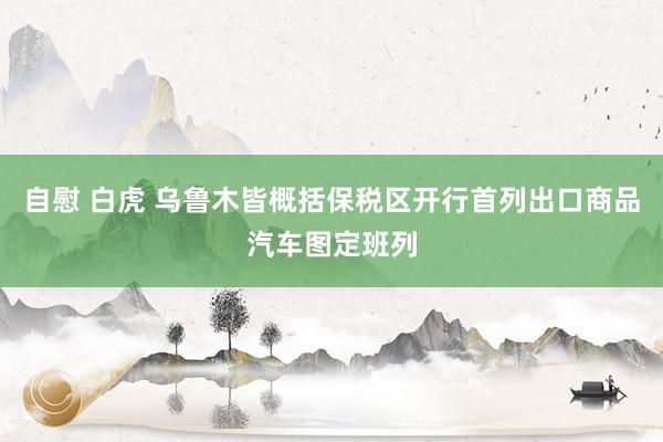 自慰 白虎 乌鲁木皆概括保税区开行首列出口商品汽车图定班列