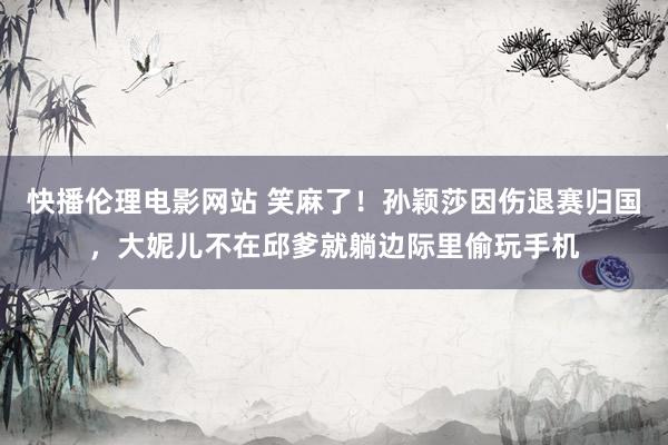 快播伦理电影网站 笑麻了！孙颖莎因伤退赛归国，大妮儿不在邱爹就躺边际里偷玩手机