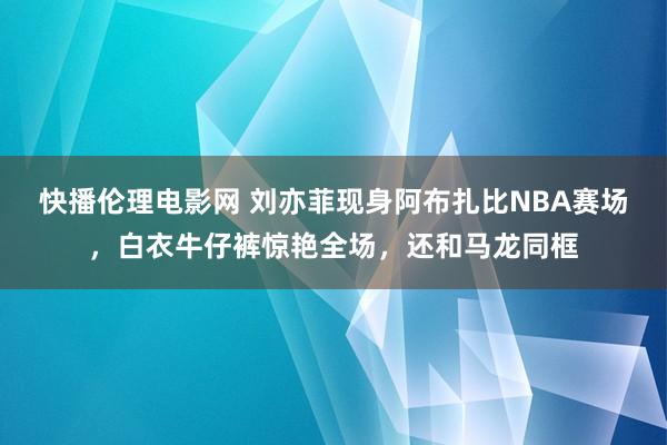 快播伦理电影网 刘亦菲现身阿布扎比NBA赛场，白衣牛仔裤惊艳全场，还和马龙同框