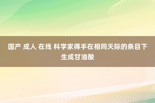 国产 成人 在线 科学家得手在相同天际的条目下生成甘油酸