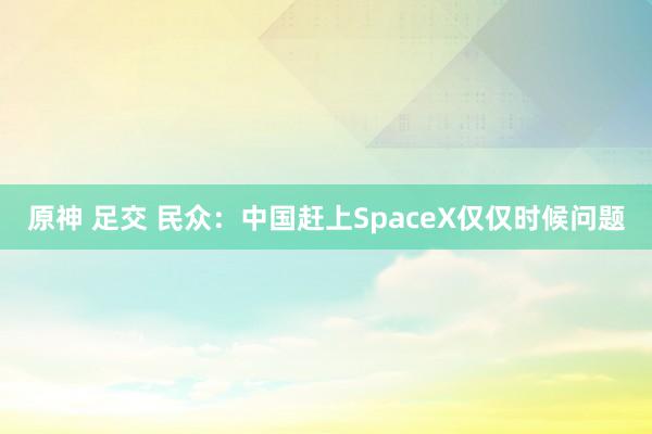 原神 足交 民众：中国赶上SpaceX仅仅时候问题