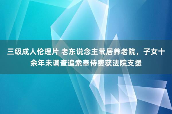 三级成人伦理片 老东说念主茕居养老院，子女十余年未调查追索奉侍费获法院支援