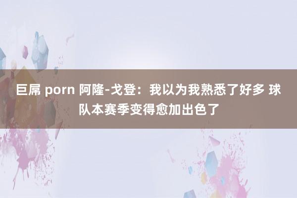 巨屌 porn 阿隆-戈登：我以为我熟悉了好多 球队本赛季变得愈加出色了